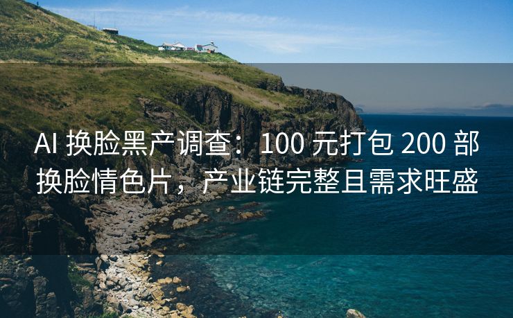 AI 换脸黑产调查：100 元打包 200 部换脸情色片，产业链完整且需求旺盛