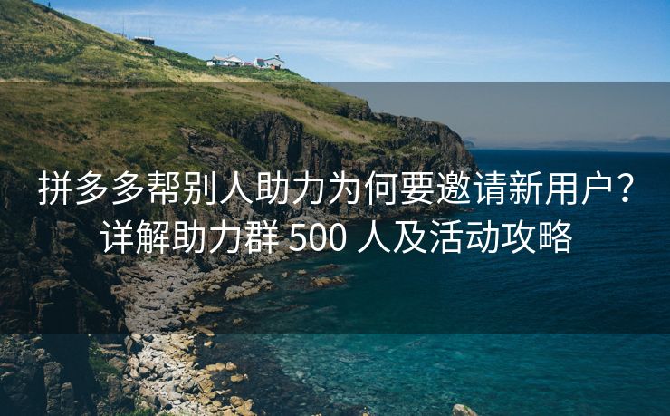 拼多多帮别人助力为何要邀请新用户？详解助力群 500 人及活动攻略