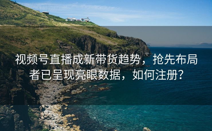 视频号直播成新带货趋势，抢先布局者已呈现亮眼数据，如何注册？