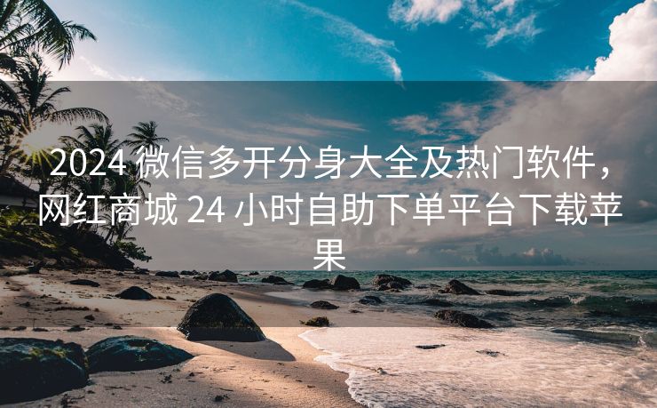 2024 微信多开分身大全及热门软件，网红商城 24 小时自助下单平台下载苹果