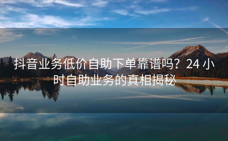 抖音业务低价自助下单靠谱吗？24 小时自助业务的真相揭秘