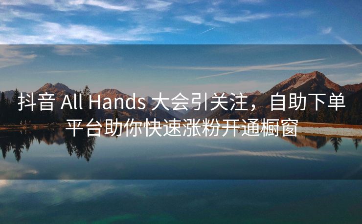 抖音 All Hands 大会引关注，自助下单平台助你快速涨粉开通橱窗