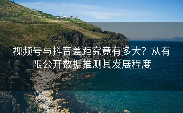 视频号与抖音差距究竟有多大？从有限公开数据推测其发展程度