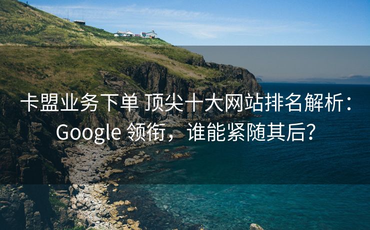 卡盟业务下单 顶尖十大网站排名解析：Google 领衔，谁能紧随其后？