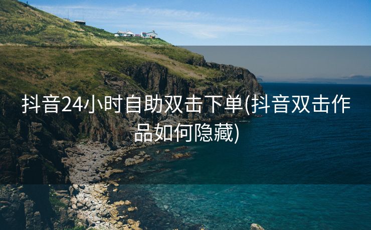 抖音24小时自助双击下单(抖音双击作品如何隐藏)