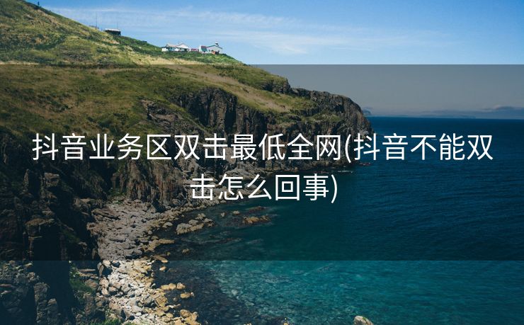 抖音业务区双击最低全网(抖音不能双击怎么回事)