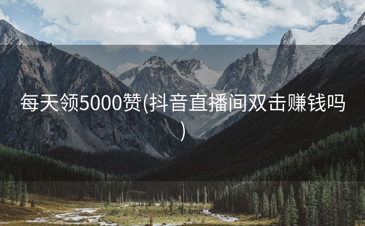 每天领5000赞(抖音直播间双击赚钱吗)