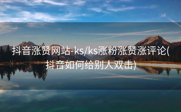 抖音涨赞网站-ks/ks涨粉涨赞涨评论(抖音如何给别人双击)