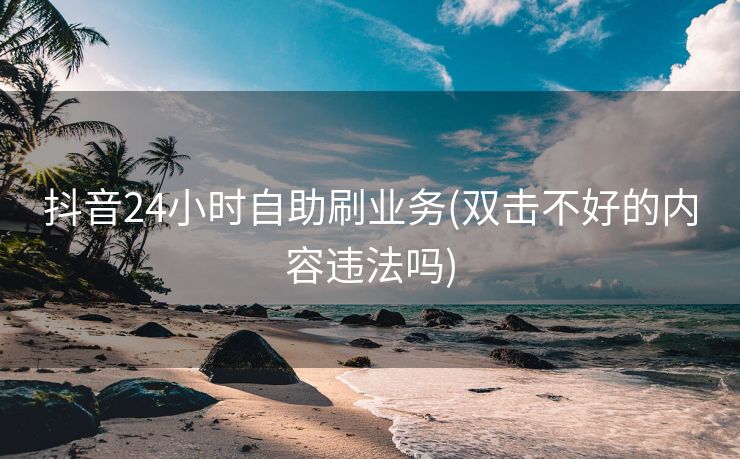 抖音24小时自助刷业务(双击不好的内容违法吗)