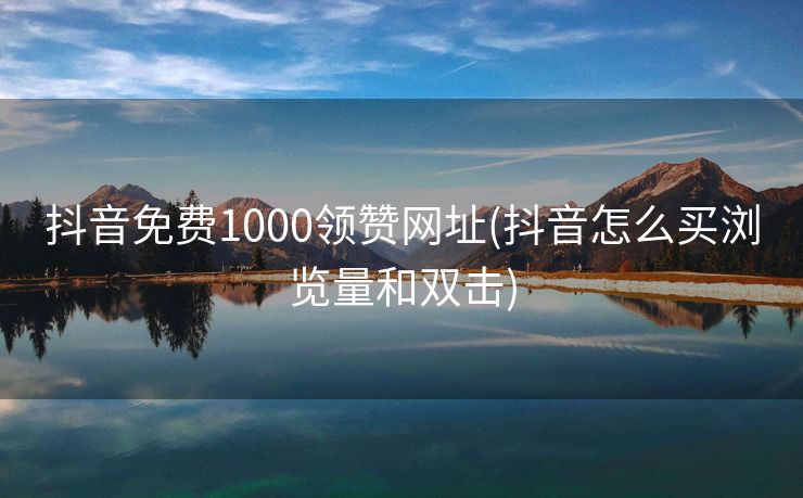 抖音免费1000领赞网址(抖音怎么买浏览量和双击)