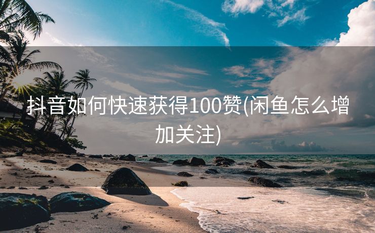 抖音如何快速获得100赞(闲鱼怎么增加关注)