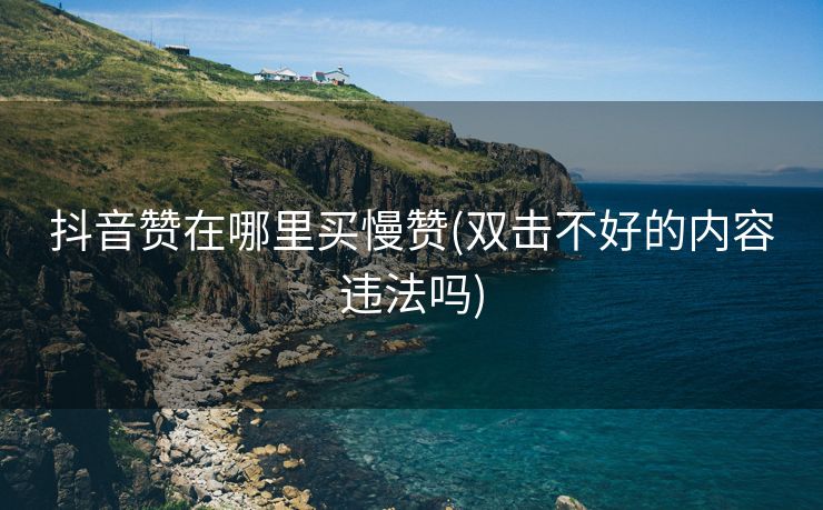 抖音赞在哪里买慢赞(双击不好的内容违法吗)