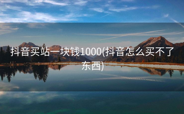 抖音买站一块钱1000(抖音怎么买不了东西)