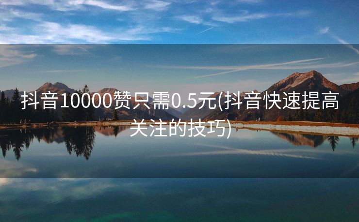 抖音10000赞只需0.5元(抖音快速提高关注的技巧)