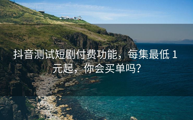 抖音测试短剧付费功能，每集最低 1 元起，你会买单吗？