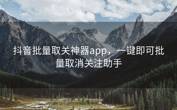 抖音批量取关神器app，一键即可批量取消关注助手