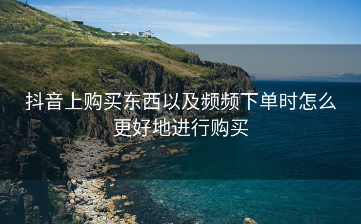 抖音上购买东西以及频频下单时怎么更好地进行购买