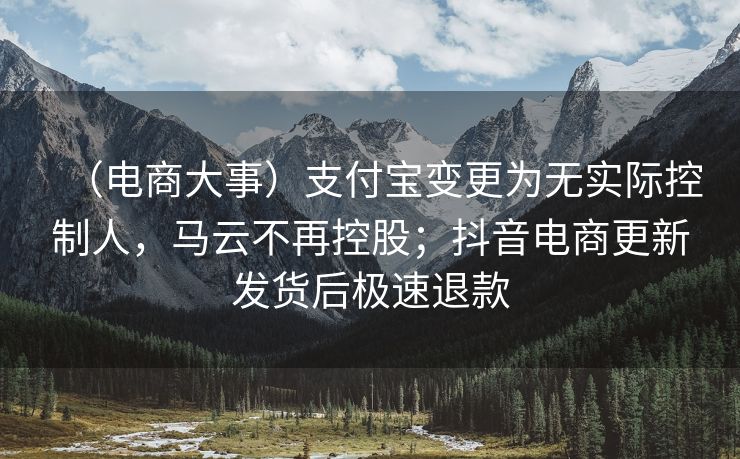 （电商大事）支付宝变更为无实际控制人，马云不再控股；抖音电商更新发货后极速退款