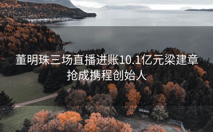 董明珠三场直播进账10.1亿元梁建章抢成携程创始人