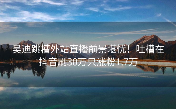 吴迪跳槽外站直播前景堪忧！吐槽在抖音刷30万只涨粉1.7万