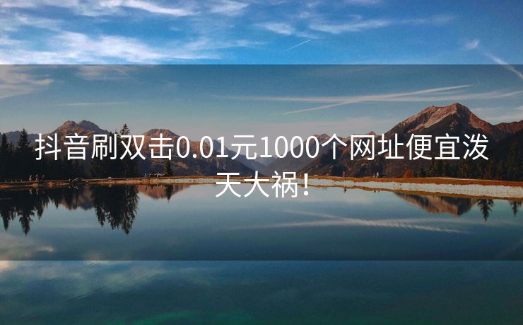 抖音刷双击0.01元1000个网址便宜泼天大祸！刷双