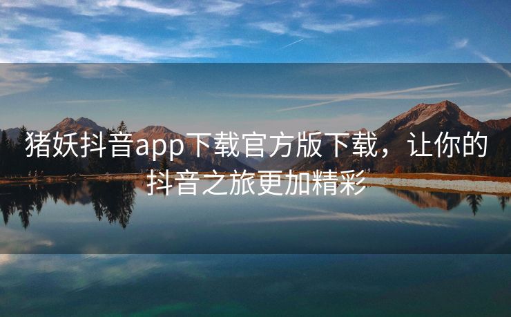 猪妖抖音app下载官方版下载，让你的抖音之旅更加精彩