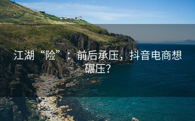 江湖“险”：前后承压，抖音电商想碾压？