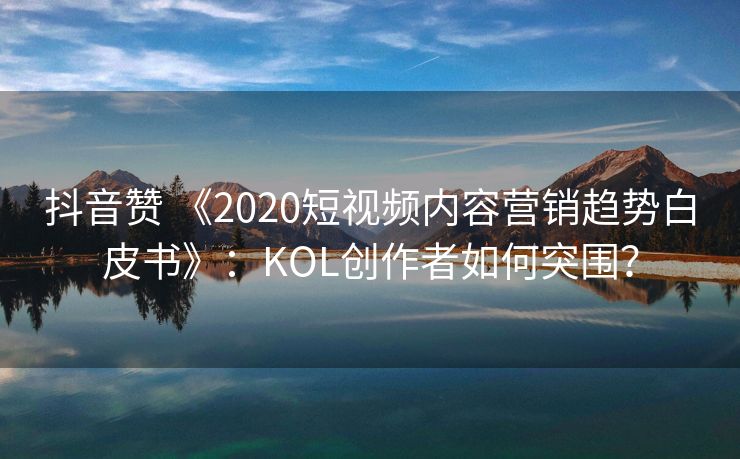 抖音赞 《2020短视频内容营销趋势白皮书》：KOL创作者如何突围？