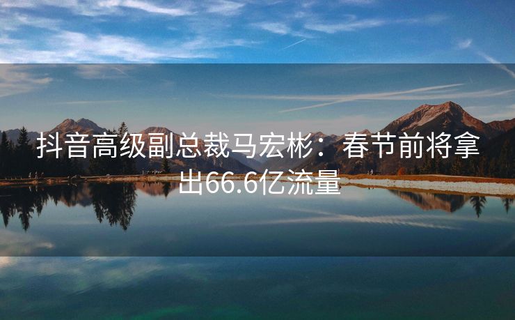 抖音高级副总裁马宏彬：春节前将拿出66.6亿流量