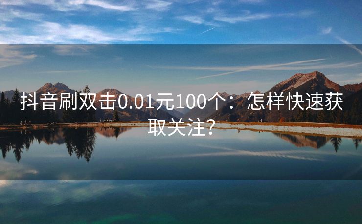 抖音刷双击0.01元100个：怎样快速获取关注？