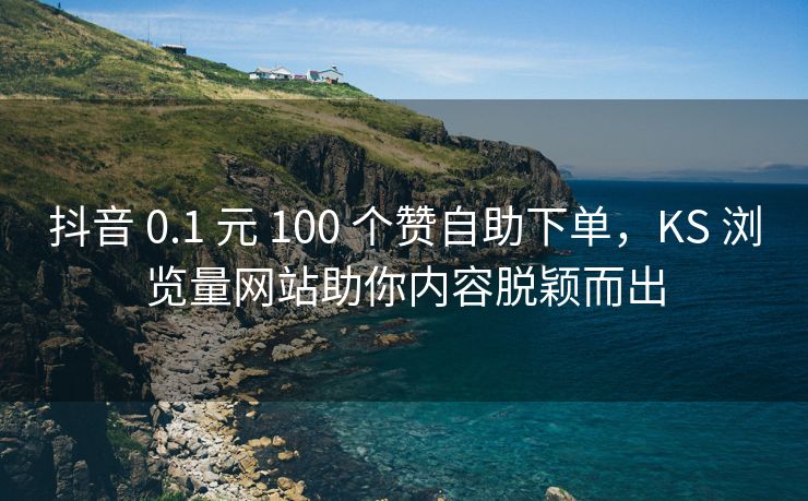 抖音 0.1 元 100 个赞自助下单，KS 浏览量网站助你内容脱颖而出