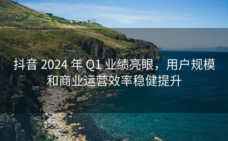 抖音 2024 年 Q1 业绩亮眼，用户规模和商业运营效率稳健提升