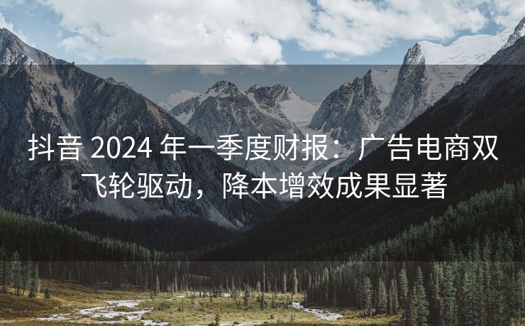 抖音 2024 年一季度财报：广告电商双飞轮驱动，降本增效成果显著