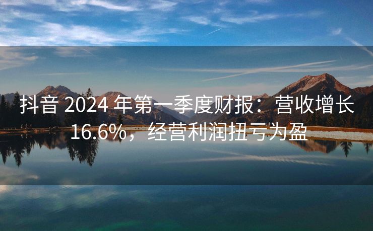 抖音 2024 年第一季度财报：营收增长 16.6%，经营利润扭亏为盈