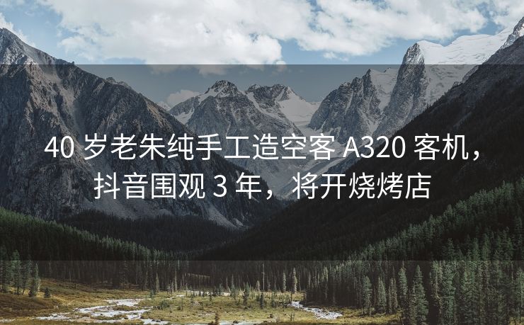 40 岁老朱纯手工造空客 A320 客机，抖音围观 3 年，将开烧烤店