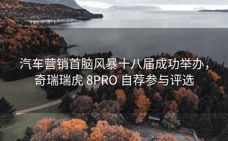 汽车营销首脑风暴十八届成功举办，奇瑞瑞虎 8PRO 自荐参与评选