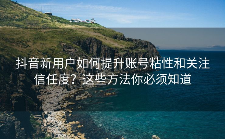 抖音新用户如何提升账号粘性和关注信任度？这些方法你必须知道