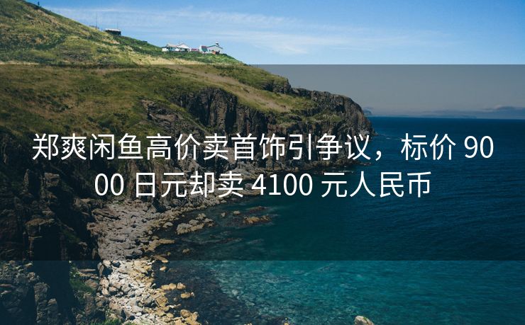 郑爽闲鱼高价卖首饰引争议，标价 9000 日元却卖 4100 元人民币