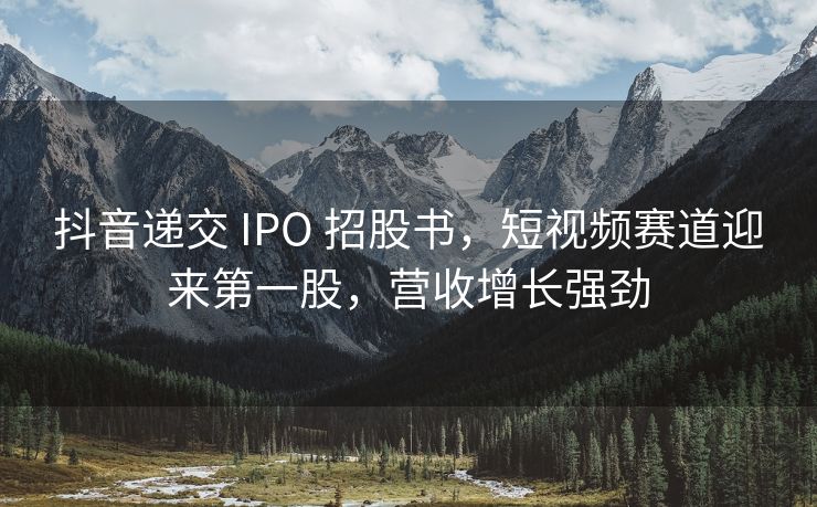 抖音递交 IPO 招股书，短视频赛道迎来第一股，营收增长强劲