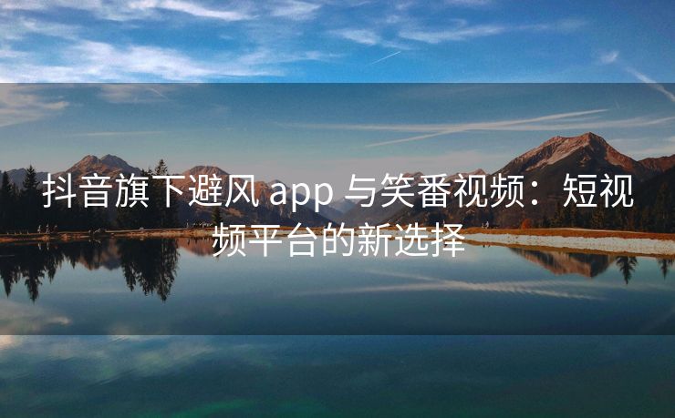 抖音旗下避风 app 与笑番视频：短视频平台的新选择