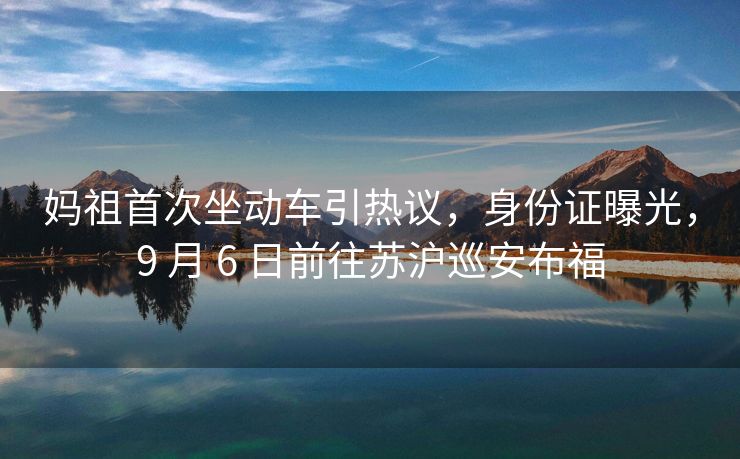 妈祖首次坐动车引热议，身份证曝光，9 月 6 日前往苏沪巡安布福