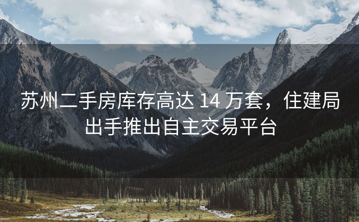 苏州二手房库存高达 14 万套，住建局出手推出自主交易平台