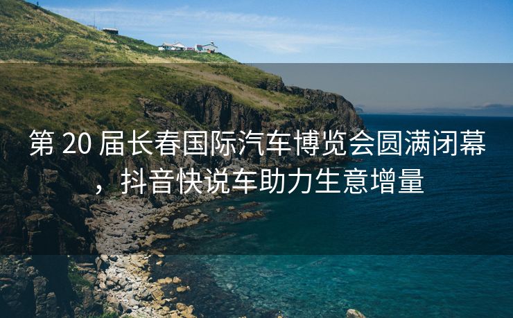 第 20 届长春国际汽车博览会圆满闭幕，抖音快说车助力生意增量