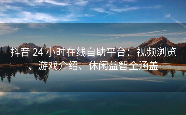 抖音 24 小时在线自助平台：视频浏览、游戏介绍、休闲益智全涵盖