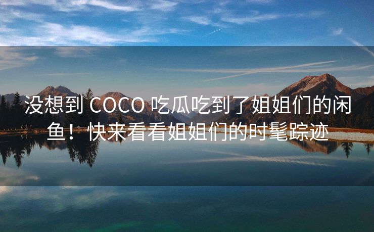 没想到 COCO 吃瓜吃到了姐姐们的闲鱼！快来看看姐姐们的时髦踪迹