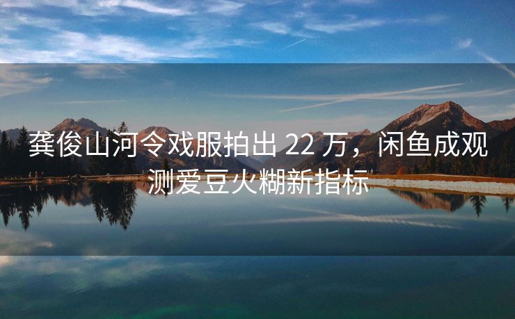 龚俊山河令戏服拍出 22 万，闲鱼成观测爱豆火糊新指标