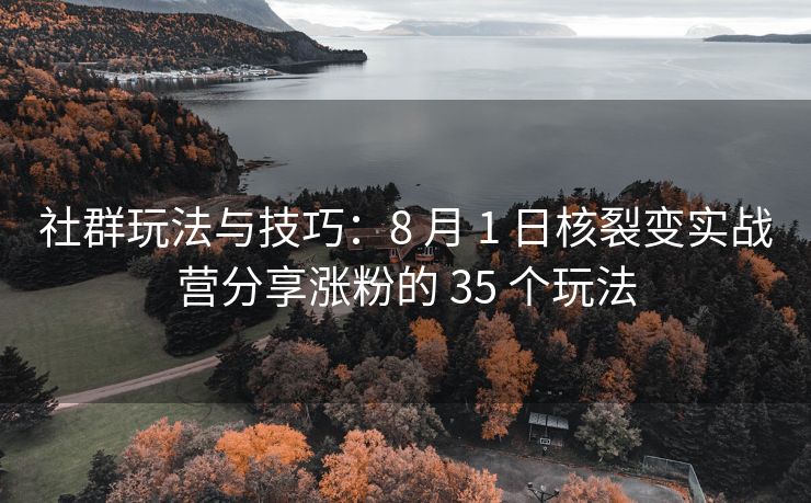 社群玩法与技巧：8 月 1 日核裂变实战营分享涨粉的 35 个玩法