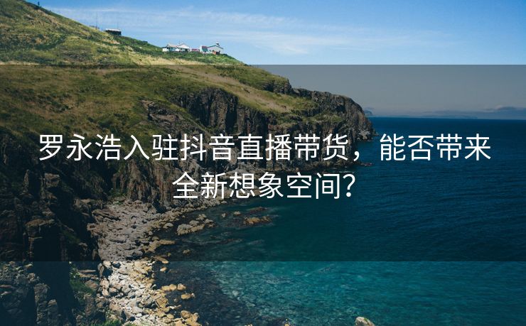 罗永浩入驻抖音直播带货，能否带来全新想象空间？