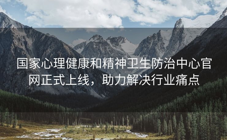 国家心理健康和精神卫生防治中心官网正式上线，助力解决行业痛点