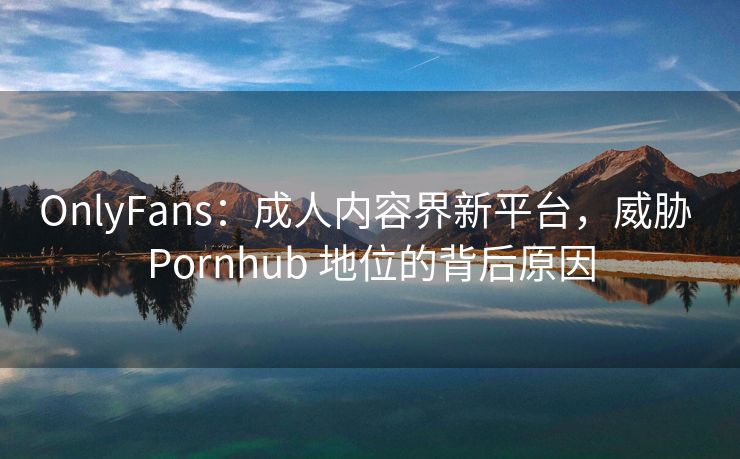 OnlyFans：成人内容界新平台，威胁 Pornhub 地位的背后原因